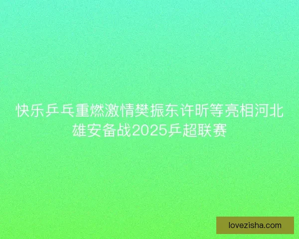 快乐乒乓重燃激情樊振东许昕等亮相河北雄安备战2025乒超联赛
