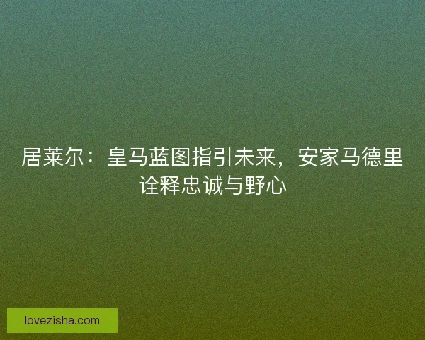 居莱尔：皇马蓝图指引未来，安家马德里诠释忠诚与野心