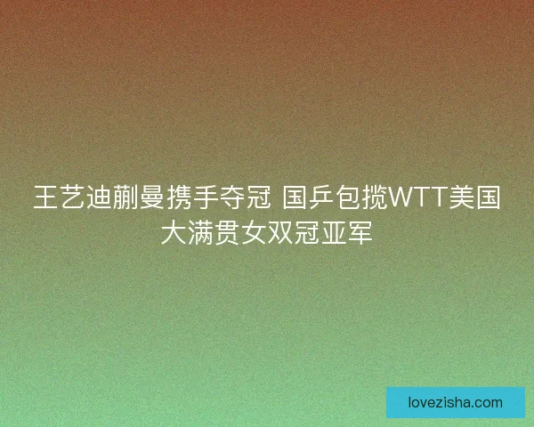 王艺迪蒯曼携手夺冠 国乒包揽WTT美国大满贯女双冠亚军