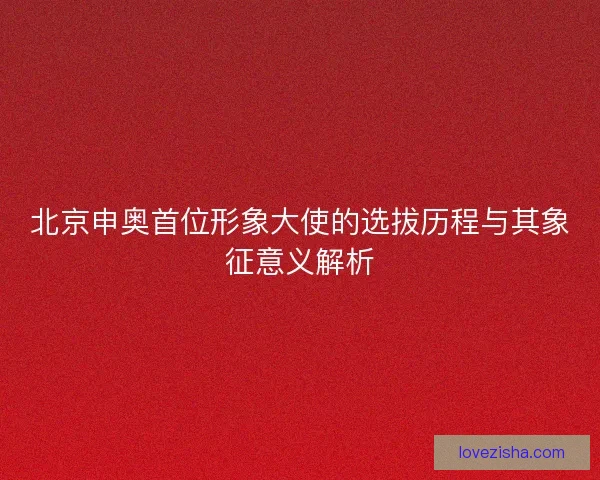 北京申奥首位形象大使的选拔历程与其象征意义解析