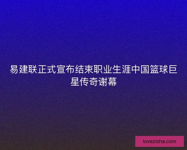易建联正式宣布结束职业生涯中国篮球巨星传奇谢幕