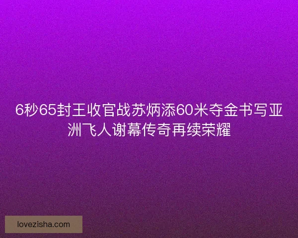 6秒65封王收官战苏炳添60米夺金书写亚洲飞人谢幕传奇再续荣耀