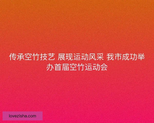 传承空竹技艺 展现运动风采 我市成功举办首届空竹运动会