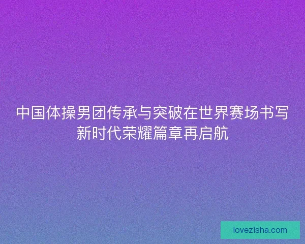 中国体操男团传承与突破在世界赛场书写新时代荣耀篇章再启航